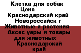 Клетка для собак › Цена ­ 10 000 - Краснодарский край, Новороссийск г. Животные и растения » Аксесcуары и товары для животных   . Краснодарский край